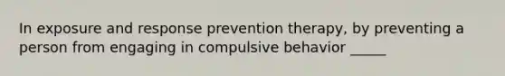 In exposure and response prevention therapy, by preventing a person from engaging in compulsive behavior _____