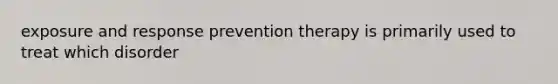 exposure and response prevention therapy is primarily used to treat which disorder