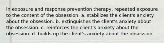 In exposure and response prevention therapy, repeated exposure to the content of the obsession: a. stabilizes the client's anxiety about the obsession. b. extinguishes the client's anxiety about the obsession. c. reinforces the client's anxiety about the obsession. d. builds up the client's anxiety about the obsession.