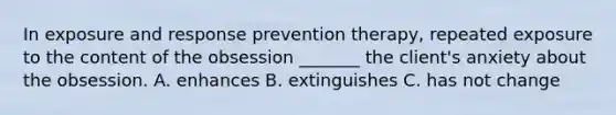 In exposure and response prevention therapy, repeated exposure to the content of the obsession _______ the client's anxiety about the obsession. A. enhances B. extinguishes C. has not change