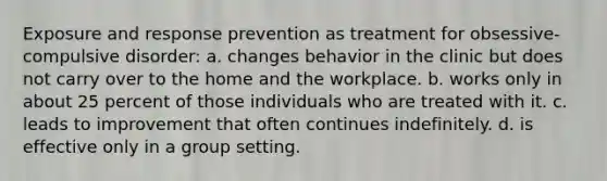 Exposure and response prevention as treatment for obsessive-compulsive disorder: a. changes behavior in the clinic but does not carry over to the home and the workplace. b. works only in about 25 percent of those individuals who are treated with it. c. leads to improvement that often continues indefinitely. d. is effective only in a group setting.