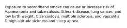 Exposure to secondhand smoke can cause or increase risk of A.pneumonia and tuberculosis. B.heart disease, lung cancer, and low birth weight. C.sarcoidosis, multiple sclerosis, and vasculitis D.high altitude sickness and sleep apnea.