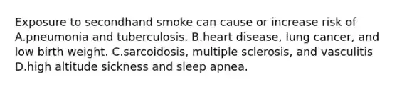 Exposure to secondhand smoke can cause or increase risk of A.pneumonia and tuberculosis. B.heart disease, lung cancer, and low birth weight. C.sarcoidosis, multiple sclerosis, and vasculitis D.high altitude sickness and sleep apnea.