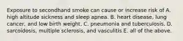 Exposure to secondhand smoke can cause or increase risk of A. high altitude sickness and sleep apnea. B. heart disease, lung cancer, and low birth weight. C. pneumonia and tuberculosis. D. sarcoidosis, multiple sclerosis, and vasculitis E. all of the above.