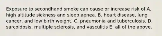 Exposure to secondhand smoke can cause or increase risk of A. high altitude sickness and sleep apnea. B. heart disease, lung cancer, and low birth weight. C. pneumonia and tuberculosis. D. sarcoidosis, multiple sclerosis, and vasculitis E. all of the above.