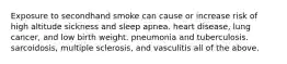 Exposure to secondhand smoke can cause or increase risk of high altitude sickness and sleep apnea. heart disease, lung cancer, and low birth weight. pneumonia and tuberculosis. sarcoidosis, multiple sclerosis, and vasculitis all of the above.