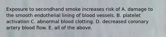 Exposure to secondhand smoke increases risk of A. damage to the smooth endothelial lining of blood vessels. B. platelet activation C. abnormal blood clotting. D. decreased coronary artery blood flow. E. all of the above.