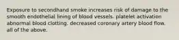 Exposure to secondhand smoke increases risk of damage to the smooth endothelial lining of blood vessels. platelet activation abnormal blood clotting. decreased coronary artery blood flow. all of the above.