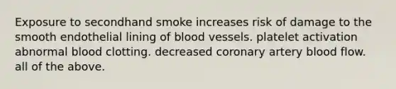 Exposure to secondhand smoke increases risk of damage to the smooth endothelial lining of blood vessels. platelet activation abnormal blood clotting. decreased coronary artery blood flow. all of the above.