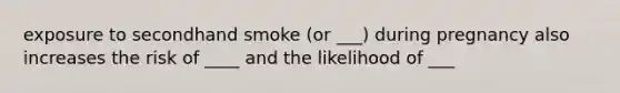 exposure to secondhand smoke (or ___) during pregnancy also increases the risk of ____ and the likelihood of ___