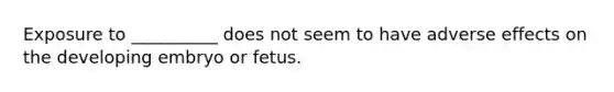 Exposure to __________ does not seem to have adverse effects on the developing embryo or fetus.