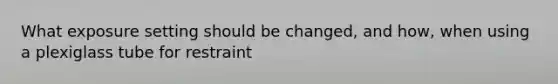 What exposure setting should be changed, and how, when using a plexiglass tube for restraint