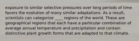 exposure to similar selective pressures over long periods of time favors the evolution of many similar adaptations. As a result, scientists can categorize ____ regions of the world. These are geographical regions that each have a particular combination of average annual temperature and precipitation and contain distinctive plant growth forms that are adapted to that climate.