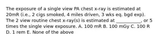 The exposure of a single view PA chest x-ray is estimated at 20mR (i.e., 2 cigs smoked, 4 miles driven, 3 wks eq. bgd exp). The 2 view routine chest x-ray(s) is estimated at ___________, or 5 times the single view exposure. A. 100 mR B. 100 mGy C. 100 R D. 1 rem E. None of the above