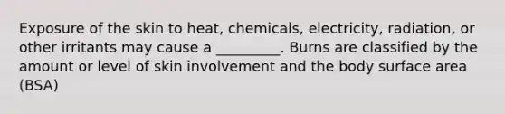 Exposure of the skin to heat, chemicals, electricity, radiation, or other irritants may cause a _________. Burns are classified by the amount or level of skin involvement and the body surface area (BSA)