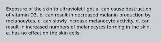 Exposure of the skin to ultraviolet light a. can cause destruction of vitamin D3. b. can result in decreased melanin production by melanocytes. c. can slowly increase melanocyte activity. d. can result in increased numbers of melanocytes forming in the skin. e. has no effect on the skin cells.