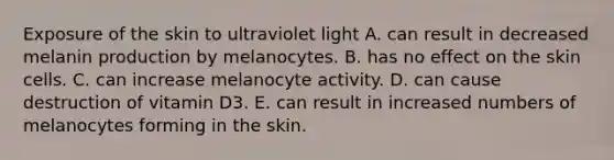 Exposure of the skin to ultraviolet light A. can result in decreased melanin production by melanocytes. B. has no effect on the skin cells. C. can increase melanocyte activity. D. can cause destruction of vitamin D3. E. can result in increased numbers of melanocytes forming in the skin.