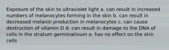 Exposure of the skin to ultraviolet light a. can result in increased numbers of melanocytes forming in the skin b. can result in decreased melanin production in melanocytes c. can cause destruction of vitamin D d. can result in damage to the DNA of cells in the stratum germinativum e. has no effect on the skin cells