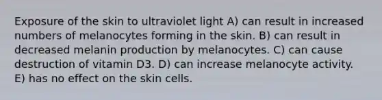 Exposure of the skin to ultraviolet light A) can result in increased numbers of melanocytes forming in the skin. B) can result in decreased melanin production by melanocytes. C) can cause destruction of vitamin D3. D) can increase melanocyte activity. E) has no effect on the skin cells.