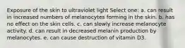 Exposure of the skin to ultraviolet light Select one: a. can result in increased numbers of melanocytes forming in the skin. b. has no effect on the skin cells. c. can slowly increase melanocyte activity. d. can result in decreased melanin production by melanocytes. e. can cause destruction of vitamin D3.