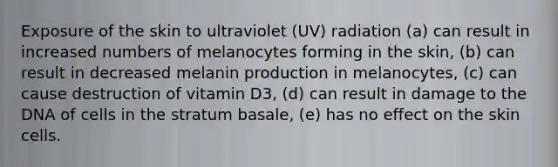 Exposure of the skin to ultraviolet (UV) radiation (a) can result in increased numbers of melanocytes forming in the skin, (b) can result in decreased melanin production in melanocytes, (c) can cause destruction of vitamin D3, (d) can result in damage to the DNA of cells in the stratum basale, (e) has no effect on the skin cells.