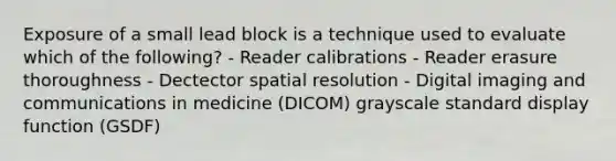 Exposure of a small lead block is a technique used to evaluate which of the following? - Reader calibrations - Reader erasure thoroughness - Dectector spatial resolution - Digital imaging and communications in medicine (DICOM) grayscale standard display function (GSDF)