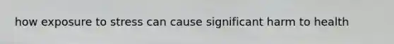 how exposure to stress can cause significant harm to health