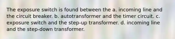 The exposure switch is found between the a. incoming line and the circuit breaker. b. autotransformer and the timer circuit. c. exposure switch and the step-up transformer. d. incoming line and the step-down transformer.