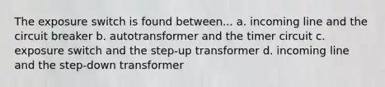 The exposure switch is found between... a. incoming line and the circuit breaker b. autotransformer and the timer circuit c. exposure switch and the step-up transformer d. incoming line and the step-down transformer