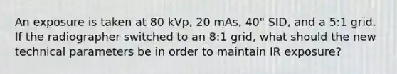 An exposure is taken at 80 kVp, 20 mAs, 40" SID, and a 5:1 grid. If the radiographer switched to an 8:1 grid, what should the new technical parameters be in order to maintain IR exposure?