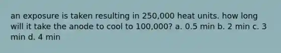 an exposure is taken resulting in 250,000 heat units. how long will it take the anode to cool to 100,000? a. 0.5 min b. 2 min c. 3 min d. 4 min