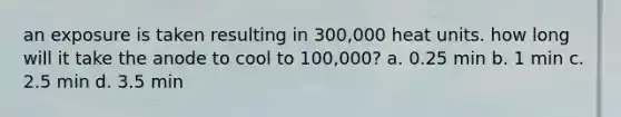 an exposure is taken resulting in 300,000 heat units. how long will it take the anode to cool to 100,000? a. 0.25 min b. 1 min c. 2.5 min d. 3.5 min