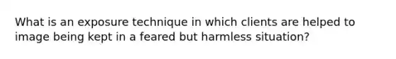 What is an exposure technique in which clients are helped to image being kept in a feared but harmless situation?