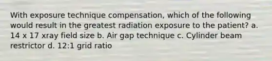 With exposure technique compensation, which of the following would result in the greatest radiation exposure to the patient? a. 14 x 17 xray field size b. Air gap technique c. Cylinder beam restrictor d. 12:1 grid ratio