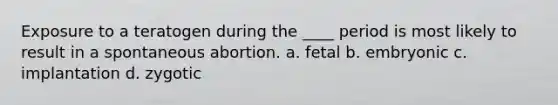 Exposure to a teratogen during the ____ period is most likely to result in a spontaneous abortion. a. fetal b. embryonic c. implantation d. zygotic