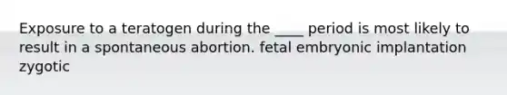 Exposure to a teratogen during the ____ period is most likely to result in a spontaneous abortion. fetal embryonic implantation zygotic