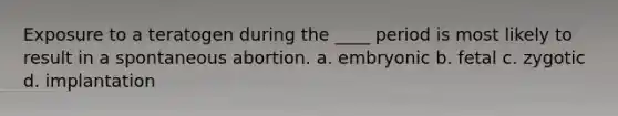 Exposure to a teratogen during the ____ period is most likely to result in a spontaneous abortion. a. embryonic b. fetal c. zygotic d. implantation