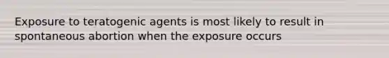 Exposure to teratogenic agents is most likely to result in spontaneous abortion when the exposure occurs