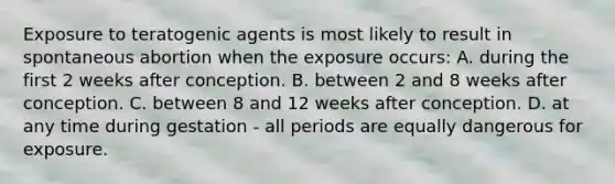 Exposure to teratogenic agents is most likely to result in spontaneous abortion when the exposure occurs: A. during the first 2 weeks after conception. B. between 2 and 8 weeks after conception. C. between 8 and 12 weeks after conception. D. at any time during gestation - all periods are equally dangerous for exposure.