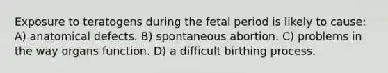 Exposure to teratogens during the fetal period is likely to cause: A) anatomical defects. B) spontaneous abortion. C) problems in the way organs function. D) a difficult birthing process.