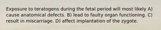 Exposure to teratogens during the fetal period will most likely A) cause anatomical defects. B) lead to faulty organ functioning. C) result in miscarriage. D) affect implantation of the zygote.