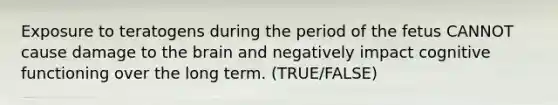 Exposure to teratogens during the period of the fetus CANNOT cause damage to the brain and negatively impact cognitive functioning over the long term. (TRUE/FALSE)