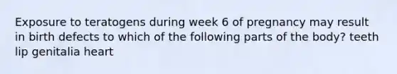 Exposure to teratogens during week 6 of pregnancy may result in birth defects to which of the following parts of the body? teeth lip genitalia heart