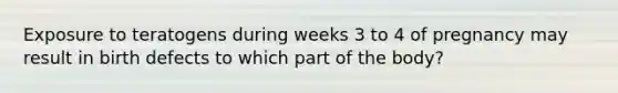 Exposure to teratogens during weeks 3 to 4 of pregnancy may result in birth defects to which part of the body?