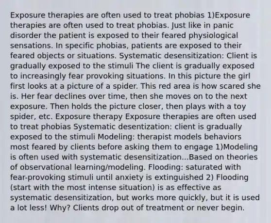 Exposure therapies are often used to treat phobias 1)Exposure therapies are often used to treat phobias. Just like in panic disorder the patient is exposed to their feared physiological sensations. In specific phobias, patients are exposed to their feared objects or situations. Systematic desensitization: Client is gradually exposed to the stimuli The client is gradually exposed to increasingly fear provoking situations. In this picture the girl first looks at a picture of a spider. This red area is how scared she is. Her fear declines over time, then she moves on to the next exposure. Then holds the picture closer, then plays with a toy spider, etc. Exposure therapy Exposure therapies are often used to treat phobias Systematic desentization: client is gradually exposed to the stimuli Modeling: therapist models behaviors most feared by clients before asking them to engage 1)Modeling is often used with systematic desensitization...Based on theories of observational learning/modeling. Flooding: saturated with fear-provoking stimuli until anxiety is extinguished 2) Flooding (start with the most intense situation) is as effective as systematic desensitization, but works more quickly, but it is used a lot less! Why? Clients drop out of treatment or never begin.