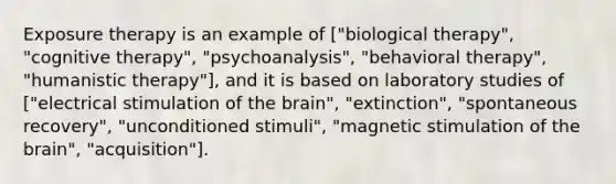 Exposure therapy is an example of ["biological therapy", "cognitive therapy", "psychoanalysis", "behavioral therapy", "humanistic therapy"], and it is based on laboratory studies of ["electrical stimulation of the brain", "extinction", "spontaneous recovery", "unconditioned stimuli", "magnetic stimulation of the brain", "acquisition"].