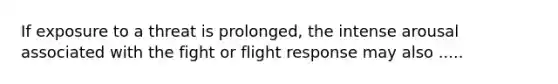 If exposure to a threat is prolonged, the intense arousal associated with the fight or flight response may also .....