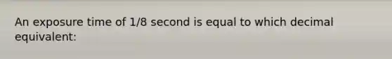 An exposure time of 1/8 second is equal to which decimal equivalent: