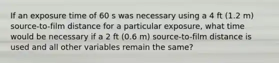 If an exposure time of 60 s was necessary using a 4 ft (1.2 m) source-to-film distance for a particular exposure, what time would be necessary if a 2 ft (0.6 m) source-to-film distance is used and all other variables remain the same?