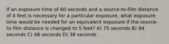 If an exposure time of 60 seconds and a source-to-film distance of 4 feet is necessary for a particular exposure, what exposure time would be needed for an equivalent exposure if the source-to-film distance is changed to 5 feet? A) 75 seconds B) 94 seconds C) 48 seconds D) 38 seconds